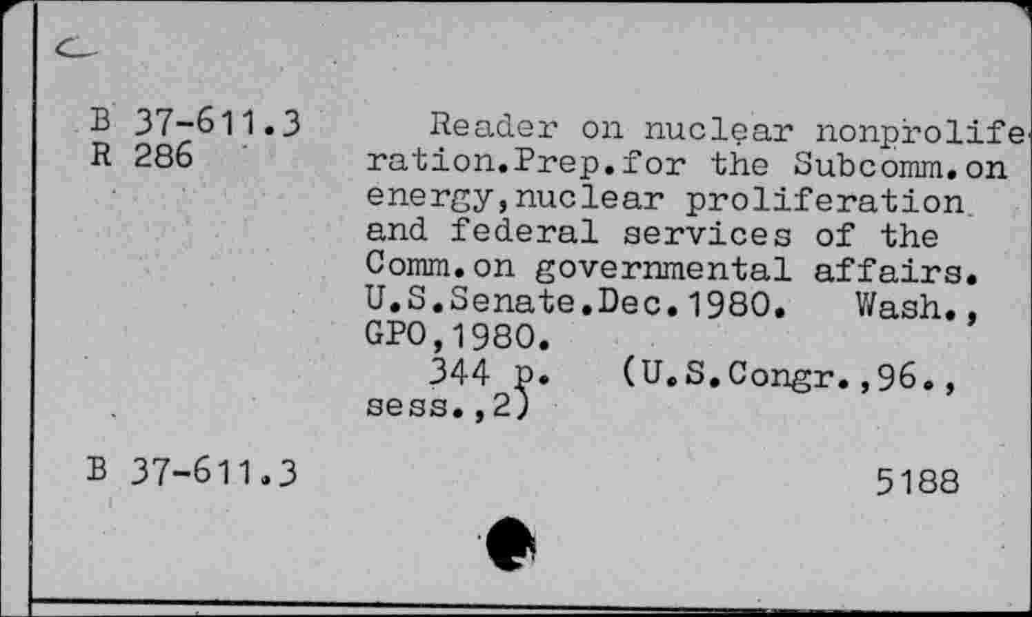 ﻿37-611.3
286
Reader on nuclear nonprolifei ration.Prep.for the Subcomm.on energy,nuclear proliferation and federal services of the Comm.on governmental affairs. U.S.Senate.Dec.1980. Wash., GP0.1980.
344 p. (U.S.Congr.,96., sess.,2)
37-611.3
5188